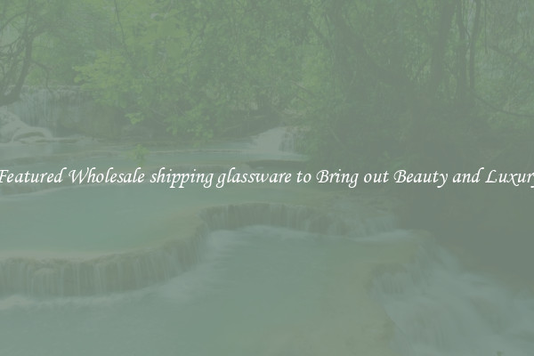 Featured Wholesale shipping glassware to Bring out Beauty and Luxury