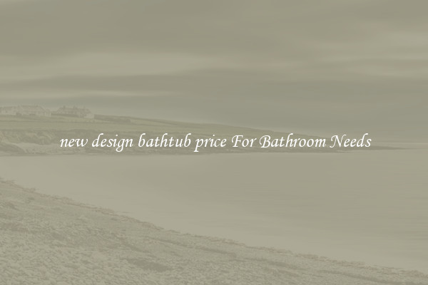 new design bathtub price For Bathroom Needs