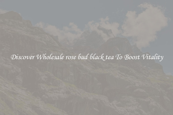 Discover Wholesale rose bud black tea To Boost Vitality